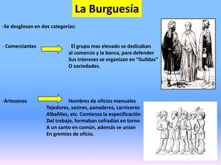 La Burguesía
-Se desglosan en dos categorías:
- Comerciantes El grupo mas elevado se dedicaban
al comercio y la banca, para defender
Sus intereses se organizan en “Guildas”
O sociedades.
-Artesanos Hombres de oficios manuales
Tejedores, sastres, panaderos, carniceros
Albañiles, etc. Comienza la especificación
Del trabajo, formaban cofradías en torno
A un santo en común, además se unían
En gremios de oficio.
 
