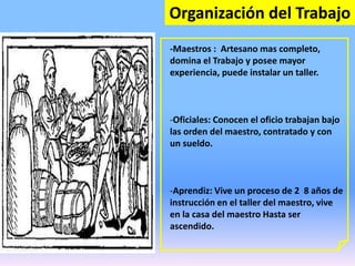 Organización del Trabajo
-Maestros : Artesano mas completo,
domina el Trabajo y posee mayor
experiencia, puede instalar un taller.
-Oficiales: Conocen el oficio trabajan bajo
las orden del maestro, contratado y con
un sueldo.
-Aprendiz: Vive un proceso de 2 8 años de
instrucción en el taller del maestro, vive
en la casa del maestro Hasta ser
ascendido.
 