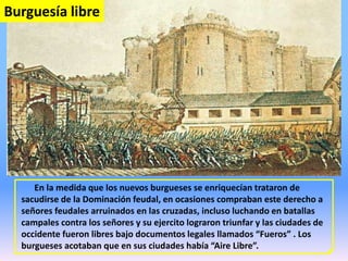 En la medida que los nuevos burgueses se enriquecían trataron de
sacudirse de la Dominación feudal, en ocasiones compraban este derecho a
señores feudales arruinados en las cruzadas, incluso luchando en batallas
campales contra los señores y su ejercito lograron triunfar y las ciudades de
occidente fueron libres bajo documentos legales llamados “Fueros” . Los
burgueses acotaban que en sus ciudades había “Aire Libre”.
Burguesía libre
 