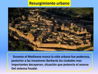 Resurgimiento urbano
Durante el Medioevo nunca la vida urbana fue poderosa,
posterior a las invasiones Barbarás las ciudades mas
importantes decayeron, situación que potencio el avance
Del sistema Feudal.
 
