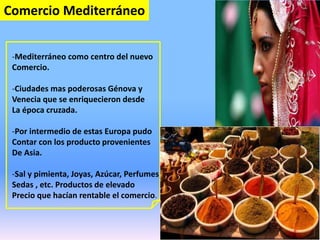 Comercio Mediterráneo
-Mediterráneo como centro del nuevo
Comercio.
-Ciudades mas poderosas Génova y
Venecia que se enriquecieron desde
La época cruzada.
-Por intermedio de estas Europa pudo
Contar con los producto provenientes
De Asia.
-Sal y pimienta, Joyas, Azúcar, Perfumes,
Sedas , etc. Productos de elevado
Precio que hacían rentable el comercio.
 