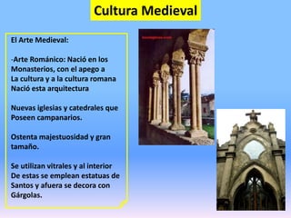 Cultura Medieval
El Arte Medieval:
-Arte Románico: Nació en los
Monasterios, con el apego a
La cultura y a la cultura romana
Nació esta arquitectura
Nuevas iglesias y catedrales que
Poseen campanarios.
Ostenta majestuosidad y gran
tamaño.
Se utilizan vitrales y al interior
De estas se emplean estatuas de
Santos y afuera se decora con
Gárgolas.
 