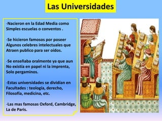 Las Universidades
-Nacieron en la Edad Media como
Simples escuelas o conventos .
-Se hicieron famosos por poseer
Algunos celebres intelectuales que
Atraen publico para ser oídos.
-Se enseñaba oralmente ya que aun
No existía en papel ni la imprenta,
Solo pergaminos.
-Estas universidades se dividían en
Facultades : teología, derecho,
Filosofía, medicina, etc.
-Las mas famosas Oxford, Cambridge,
La de Paris.
 