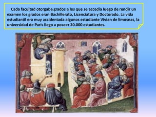 Cada facultad otorgaba grados a los que se accedía luego de rendir un
examen los grados eran Bachillerato, Licenciatura y Doctorado. La vida
estudiantil era muy accidentada algunos estudiante Vivian de limosnas, la
universidad de Paris llego a poseer 20.000 estudiantes.
 