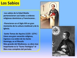 Los Sabios
-Los sabios de la Edad Media
pertenecieron casi todos a ordenes
religiosas dominicos y Franciscanos .
-Florecieron en el Siglo XIII en gran
momento de la cultura medieval y de la
Iglesia.
-Santo Tomas de Aquino (1225- 1274 )
Lleva una gran vocación religiosa,
ingreso a La orden de los Santo
Domingo, es el filosofo
Mas grande del Medioevo, su obra mas
Importante es la “Suma Teológica” el
libro mas completo del periodo.
 
