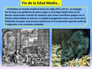Fin de la Edad Media…
Al finalizar el mundo medieval hacia los siglos XIV y XV d.c se propago
Por Europa una epidemia de peste negra la cual llego desde Asia en los
Barcos comerciales a bordo de roedores que traían mortíferas pulgas con la
Nociva enfermedad, la cual por su rápida propagación mato a un tercio de la
Población Europea, esto provoco descenso en la producción agrícola pobreza
Y migración a las nacientes ciudades.
 