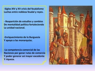 -Siglos XIV y XV crisis del feudalismo
Luchas entre nobleza feudal y reyes.
- Reaparición de estudios y cambios
De mentalidad política fortaleciendo
La unidad nacional.
-Enriquecimiento de la Burguesía
Y apoyo a las monarquías.
-La competencia comercial de las
Naciones por ganar rutas de comercio
Y poder generar así mayor excedente
Y riqueza.
 