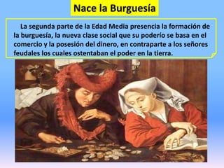 Nace la Burguesía
La segunda parte de la Edad Media presencia la formación de
la burguesía, la nueva clase social que su poderío se basa en el
comercio y la posesión del dinero, en contraparte a los señores
feudales los cuales ostentaban el poder en la tierra.
 