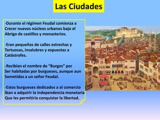 Las Ciudades
-Durante el régimen Feudal comienza a
Crecer nuevos núcleos urbanos bajo el
Abrigo de castillos y monasterios.
-Eran pequeñas de calles estrechas y
Tortuosas, insalubres y expuestas a
Catástrofes.
-Recibían el nombre de “Burgos” por
Ser habitadas por burgueses, aunque aun
Sometidas a un señor Feudal.
-Estos burgueses dedicados a al comercio
Iban a adquirir la independencia monetaria
Que les permitiría conquistar la libertad.
 