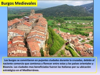 Los burgos se convirtieron en pujantes ciudades durante la cruzadas, debido al
naciente comercio que comienza a florecer entre estas y los países orientales y
Bizancio. Las ciudades mas beneficiadas fueron las Italianas por su ubicación
estratégica en el Mediterráneo.
Burgos Medievales
 