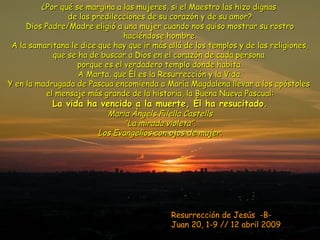 Resurrección de Jesús  -B-  Juan 20, 1-9 // 12 abril 2009 ¿Por qué se margina a las mujeres, si el Maestro las hizo dignas  de las predilecciones de su corazón y de su amor? Dios Padre/Madre eligió a una mujer cuando nos quiso mostrar su rostro haciéndose hombre. A la samaritana le dice que hay que ir más allá de los templos y de las religiones, que se ha de buscar a Dios en el corazón de cada persona  porque es el verdadero templo donde habita. A Marta, que Él es la Resurrección y la Vida. Y en la madrugada de Pascua encomienda a María Magdalena llevar a los apóstoles  el mensaje más grande de la historia, la Buena Nueva Pascual: La vida ha vencido a la muerte, Él ha resucitado. Maria Àngels Filella Castells “La mirada violeta”. Los Evangelios con ojos de mujer. 