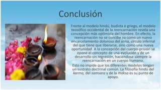 Conclusión
Frente al modelo hindú, budista o griego, el modelo
teosófico occidental de la reencarnación revela una
concepción más optimista del hombre. En efecto, la
reencarnación no se concibe ya como un nuevo
encarcelamiento doloroso del alma, círculo infernal
del que tiene que liberarse, sino como una nueva
oportunidad. A la concepción del cuerpo-prisión se
opone el concepto de una evolución y de un
desarrollo sin regresión, haciéndose siempre la
reencarnación en un cuerpo humano.
Esto no impide que los diferentes modelos tengan
un sustrato doctrinal común. La filosofía hindú del
karma, del samsara y de la moksa es su punto de
apoyo.
 