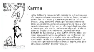 Karma
• La ley del karma es un ejemplo especial de la ley de causa y
efecto que establece que nuestras acciones físicas, verbales
y mentales son causas, y nuestras experiencias son sus
efectos. La ley del karma enseña por qué cada individuo
posee una disposición mental, una apariencia física y unas
experiencias únicas. Estas son los efectos de las incontables
acciones que cada uno ha realizado en el pasado. Cada ser
posee su propio karma individual. Algunas personas
disfrutan de buena salud y otras sufren enfermedades sin
cesar. Algunas siempre están alegres y se conforman con
poco, mientras que otras suelen estar de mal humor y
nunca están satisfechas. Algunas personas entienden con
facilidad el significado de las enseñanzas espirituales, pero
otras las encuentran difíciles y oscuras.
 