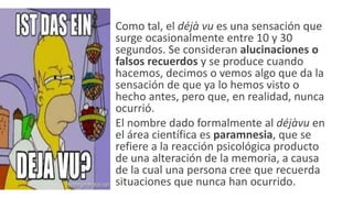 • Como tal, el déjà vu es una sensación que
surge ocasionalmente entre 10 y 30
segundos. Se consideran alucinaciones o
falsos recuerdos y se produce cuando
hacemos, decimos o vemos algo que da la
sensación de que ya lo hemos visto o
hecho antes, pero que, en realidad, nunca
ocurrió.
• El nombre dado formalmente al déjàvu en
el área científica es paramnesia, que se
refiere a la reacción psicológica producto
de una alteración de la memoria, a causa
de la cual una persona cree que recuerda
situaciones que nunca han ocurrido.
 