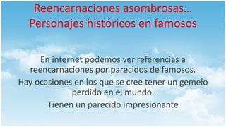 Reencarnaciones asombrosas…
Personajes históricos en famosos
En internet podemos ver referencias a
reencarnaciones por parecidos de famosos.
Hay ocasiones en los que se cree tener un gemelo
perdido en el mundo.
Tienen un parecido impresionante
 