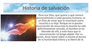 Historia de salvación
Pero ese Dios, que quiere y que conoce
personalmente a cada persona humana, es
un Dios de amor que la resucitará como
resucitó a su Hijo. Porque en la pasión-
resurrección de Jesucristo la muerte ha sido
definitivamente vencida, el hombre se ha
liberado de ella, y esto hace que la
reencarnación no tenga objetó. Por su
pasión, Jesús tomó sobre sí mismo el karma
de la humanidad entera y la liberó de él.
 