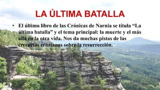 LA ÚLTIMA BATALLA
• El último libro de las Crónicas de Narnia se títula “La
última batalla” y el tema principal: la muerte y el más
allá en la otra vida. Nos da muchas pistas de las
creencias cristianas sobre la resurrección.
 