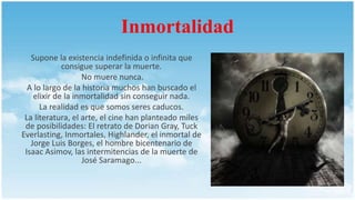 Inmortalidad
Supone la existencia indefinida o infinita que
consigue superar la muerte.
No muere nunca.
A lo largo de la historia muchos han buscado el
elixir de la inmortalidad sin conseguir nada.
La realidad es que somos seres caducos.
La literatura, el arte, el cine han planteado miles
de posibilidades: El retrato de Dorian Gray, Tuck
Everlasting, Inmortales, Highlander, el inmortal de
Jorge Luis Borges, el hombre bicentenario de
Isaac Asimov, las intermitencias de la muerte de
José Saramago...
 