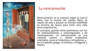 La reencarnación
Reencarnación es la creencia según la cual el
alma, tras la muerte del cuerpo físico, se
separa de este y pasado un tiempo indefinido
se encarna de nuevo para tener otra vida,
otras experiencias.
El concepto, guarda cierto parentesco con los
de metensomatosis o transmigración, y de
metempsícosis. La reencarnación es una
creencia común a ciertas tradiciones
orientales, como el hinduismo y el budismo, y -
en la tradición griega- el orfismo, a Pitágoras y
Platón.
 