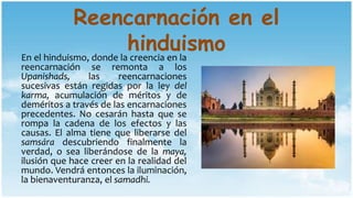 Reencarnación en el
hinduismoEn el hinduismo, donde la creencia en la
reencarnación se remonta a los
Upanishads, las reencarnaciones
sucesivas están regidas por la ley del
karma, acumulación de méritos y de
deméritos a través de las encarnaciones
precedentes. No cesarán hasta que se
rompa la cadena de los efectos y las
causas. El alma tiene que liberarse del
samsára descubriendo finalmente la
verdad, o sea liberándose de la maya,
ilusión que hace creer en la realidad del
mundo. Vendrá entonces la iluminación,
la bienaventuranza, el samadhi.
 