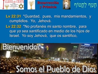 ‫וף‬ֹ‫ף‬‫חוט‬ֳ‫וט‬‫ל‬ַ‫ח‬ ‫וטף‬ַ‫ח‬‫ח‬ָResurrecciónResurrección
y Primiciay Primicia
Lv 22:31Lv 22:31 Guardad, pues, mis mandamientos, yGuardad, pues, mis mandamientos, y
cumplidlos. Yo, Jehová.cumplidlos. Yo, Jehová.
Lv 22:32Lv 22:32 No profanéis mi santo nombre, paraNo profanéis mi santo nombre, para
que yo sea santificado en medio de los hijos deque yo sea santificado en medio de los hijos de
Israel. Yo soy Jehová, que os santifico,Israel. Yo soy Jehová, que os santifico,
 