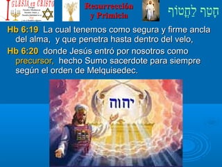‫וף‬ֹ‫ף‬‫חוט‬ֳ‫וט‬‫ל‬ַ‫ח‬ ‫וטף‬ַ‫ח‬‫ח‬ָResurrecciónResurrección
y Primiciay Primicia
Hb 6:19Hb 6:19 La cual tenemos como segura y firme anclaLa cual tenemos como segura y firme ancla
del alma, y que penetra hasta dentro del velo,del alma, y que penetra hasta dentro del velo,
Hb 6:20Hb 6:20 donde Jesús entró por nosotros comodonde Jesús entró por nosotros como
precursor,precursor, hecho Sumo sacerdote para siemprehecho Sumo sacerdote para siempre
según el orden de Melquisedec.según el orden de Melquisedec.
 