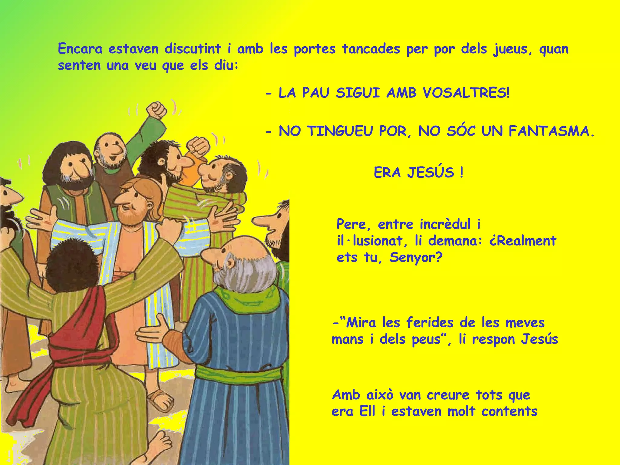 Encara estaven discutint i amb les portes tancades per por dels jueus, quan senten una veu que els diu: - LA PAU SIGUI AMB VOSALTRES! - NO TINGUEU POR, NO SÓC UN FANTASMA. ERA JESÚS ! Pere, entre incrèdul i il·lusionat, li demana: ¿Realment ets tu, Senyor? -“Mira les ferides de les meves mans i dels peus”, li respon Jesús Amb això van creure tots que era Ell i estaven molt contents 