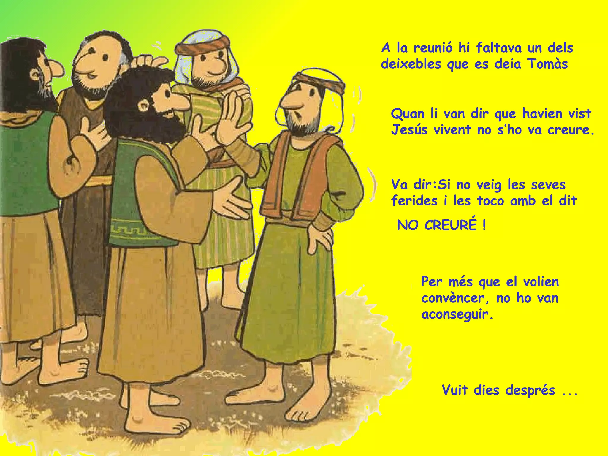 A la reunió hi faltava un dels deixebles que es deia Tomàs Quan li van dir que havien vist Jesús vivent no s’ho va creure. Va dir:Si no veig les seves ferides i les toco amb el dit NO CREURÉ ! Per més que el volien convèncer, no ho van aconseguir. Vuit dies després ... 