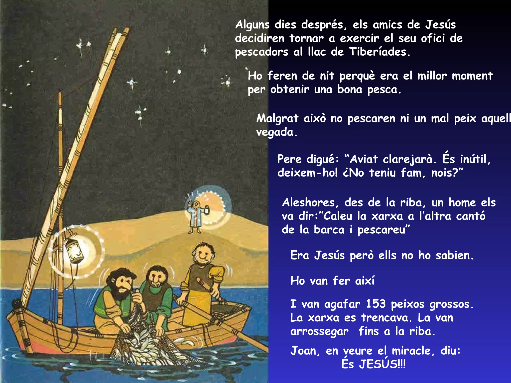 Alguns dies després, els amics de Jesús decidiren tornar a exercir el seu ofici de pescadors al llac de Tiberíades.  Ho feren de nit perquè era el millor moment per obtenir una bona pesca. Malgrat això no pescaren ni un mal peix aquella vegada. Pere digué: “Aviat clarejarà. És inútil, deixem-ho! ¿No teniu fam, nois?” Aleshores, des de la riba, un home els va dir:”Caleu la xarxa a l’altra cantó de la barca i pescareu” Era Jesús però ells no ho sabien. Ho van fer així I van agafar 153 peixos grossos. La xarxa es trencava. La van arrossegar  fins a la riba. Joan, en veure el miracle, diu:  És JESÚS!!! 