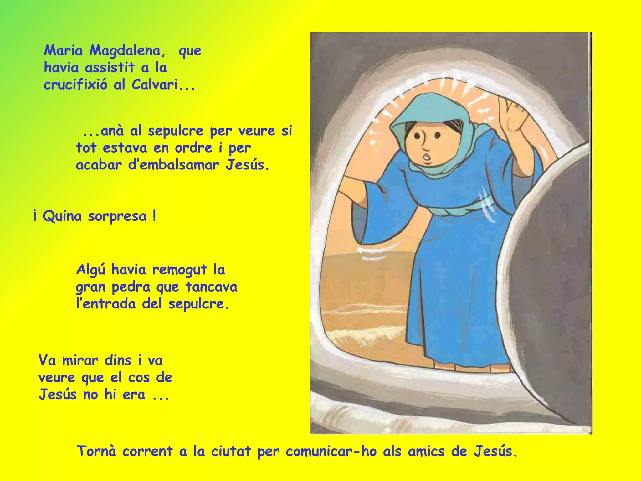 Maria Magdalena,  que havia assistit a la crucifixió al Calvari... ...anà al sepulcre per veure si tot estava en ordre i per acabar d’embalsamar Jesús. ¡ Quina sorpresa ! Algú havia remogut la gran pedra que tancava l’entrada del sepulcre. Va mirar dins i va veure que el cos de Jesús no hi era ... Tornà corrent a la ciutat per comunicar-ho als amics de Jesús. 