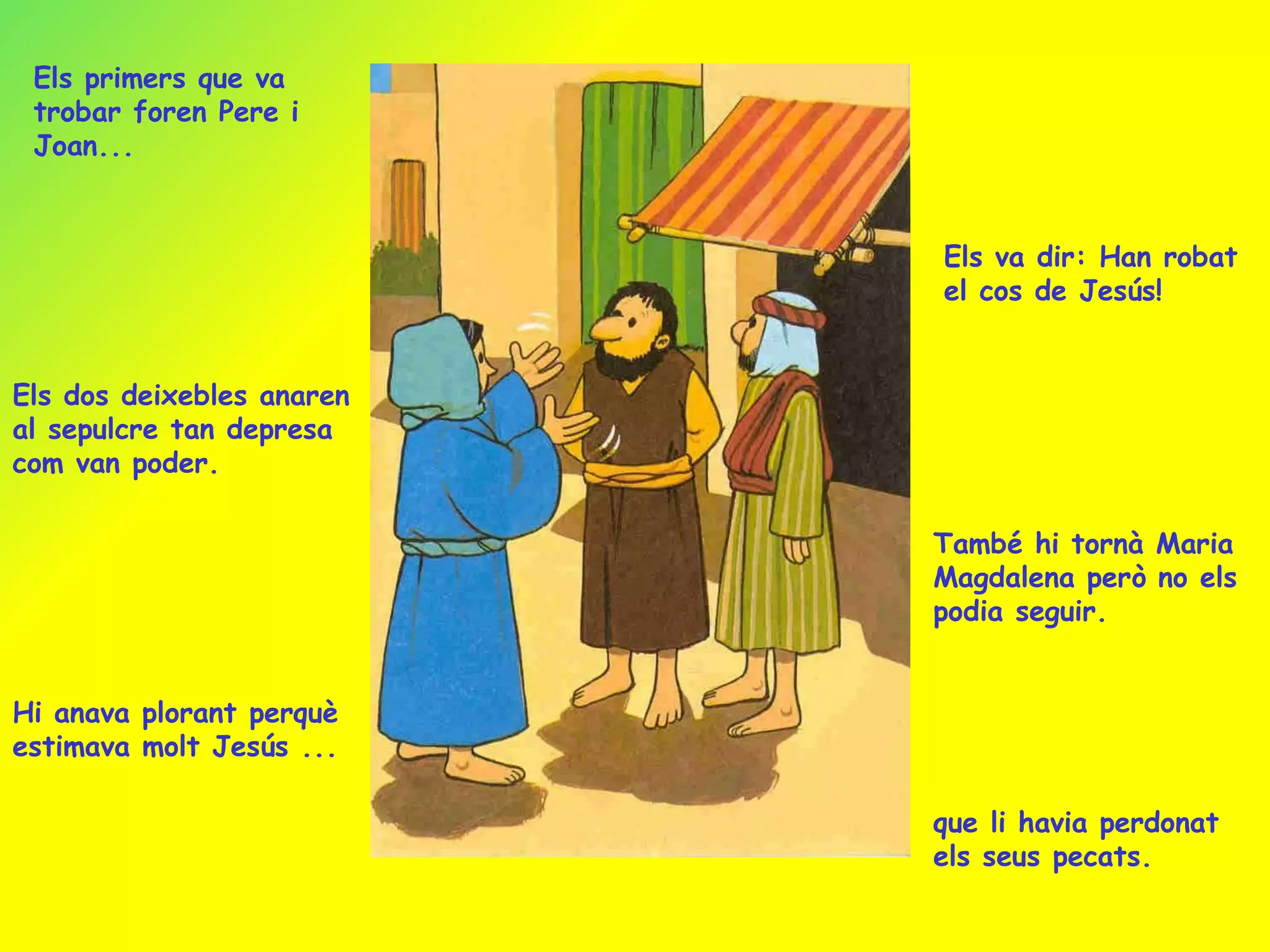 Els primers que va trobar foren Pere i Joan... Els va dir: Han robat el cos de Jesús! Els dos deixebles anaren al sepulcre tan depresa com van poder. També hi tornà Maria Magdalena però no els podia seguir. Hi anava plorant perquè estimava molt Jesús ... que li havia perdonat els seus pecats. 