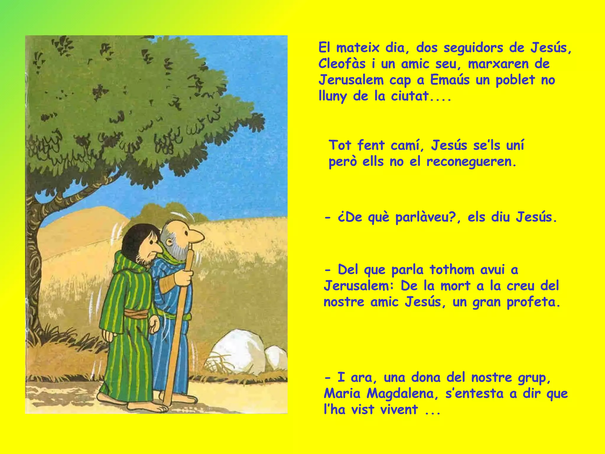 El mateix dia, dos seguidors de Jesús, Cleofàs i un amic seu, marxaren de Jerusalem cap a Emaús un poblet no lluny de la ciutat.... Tot fent camí, Jesús se’ls uní però ells no el reconegueren.  - ¿De què parlàveu?, els diu Jesús. - Del que parla tothom avui a Jerusalem: De la mort a la creu del  nostre amic Jesús, un gran profeta.  - I ara, una dona del nostre grup, Maria Magdalena, s’entesta a dir que l’ha vist vivent ... 
