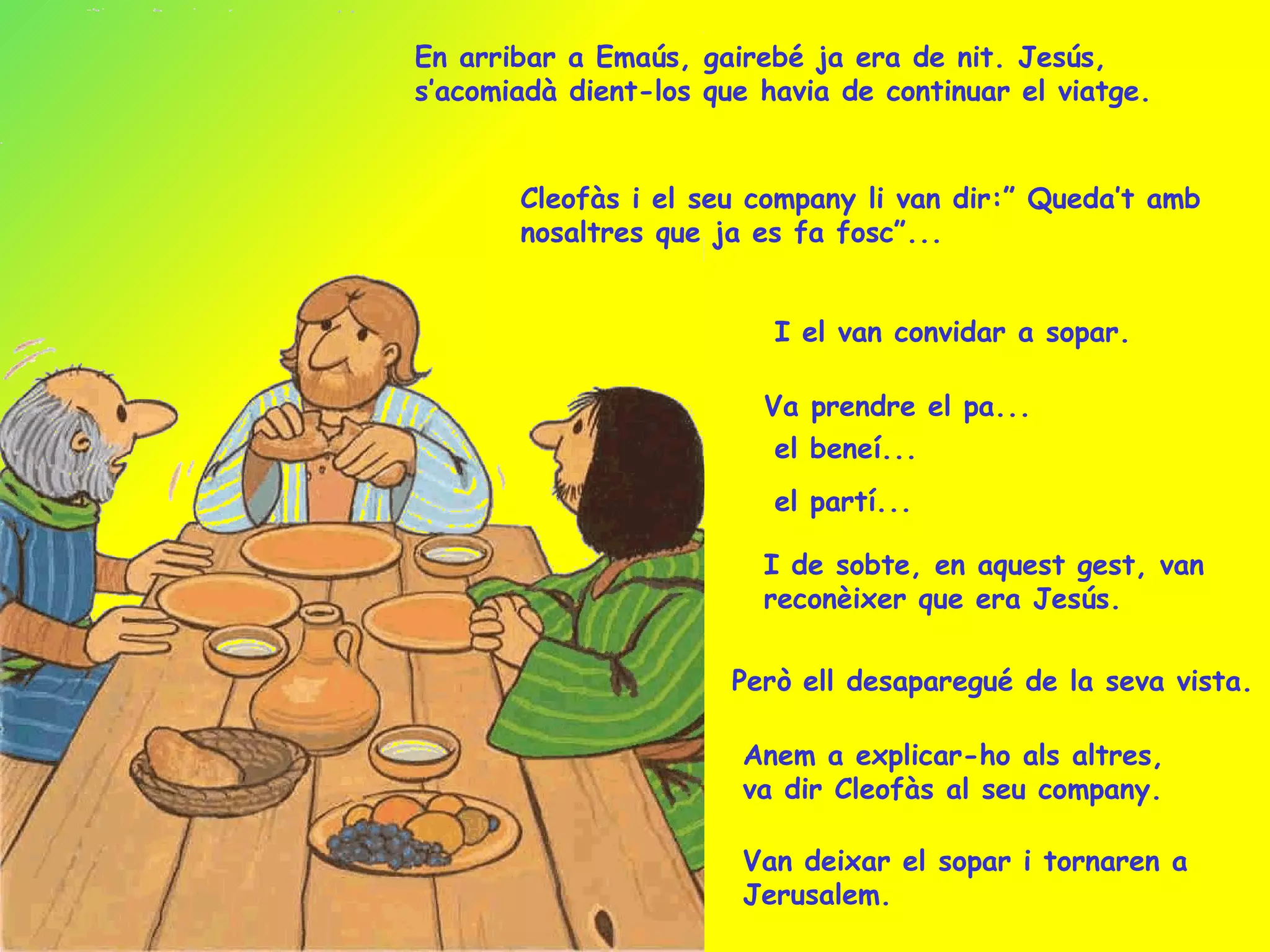 En arribar a Emaús, gairebé ja era de nit. Jesús, s’acomiadà dient-los que havia de continuar el viatge. Cleofàs i el seu company li van dir:” Queda’t amb nosaltres que ja es fa fosc”... I el van convidar a sopar. Va prendre el pa... el beneí... I de sobte, en aquest gest, van reconèixer que era Jesús. Però ell desaparegué de la seva vista. Van deixar el sopar i tornaren a Jerusalem. el partí... Anem a explicar-ho als altres, va dir Cleofàs al seu company. 
