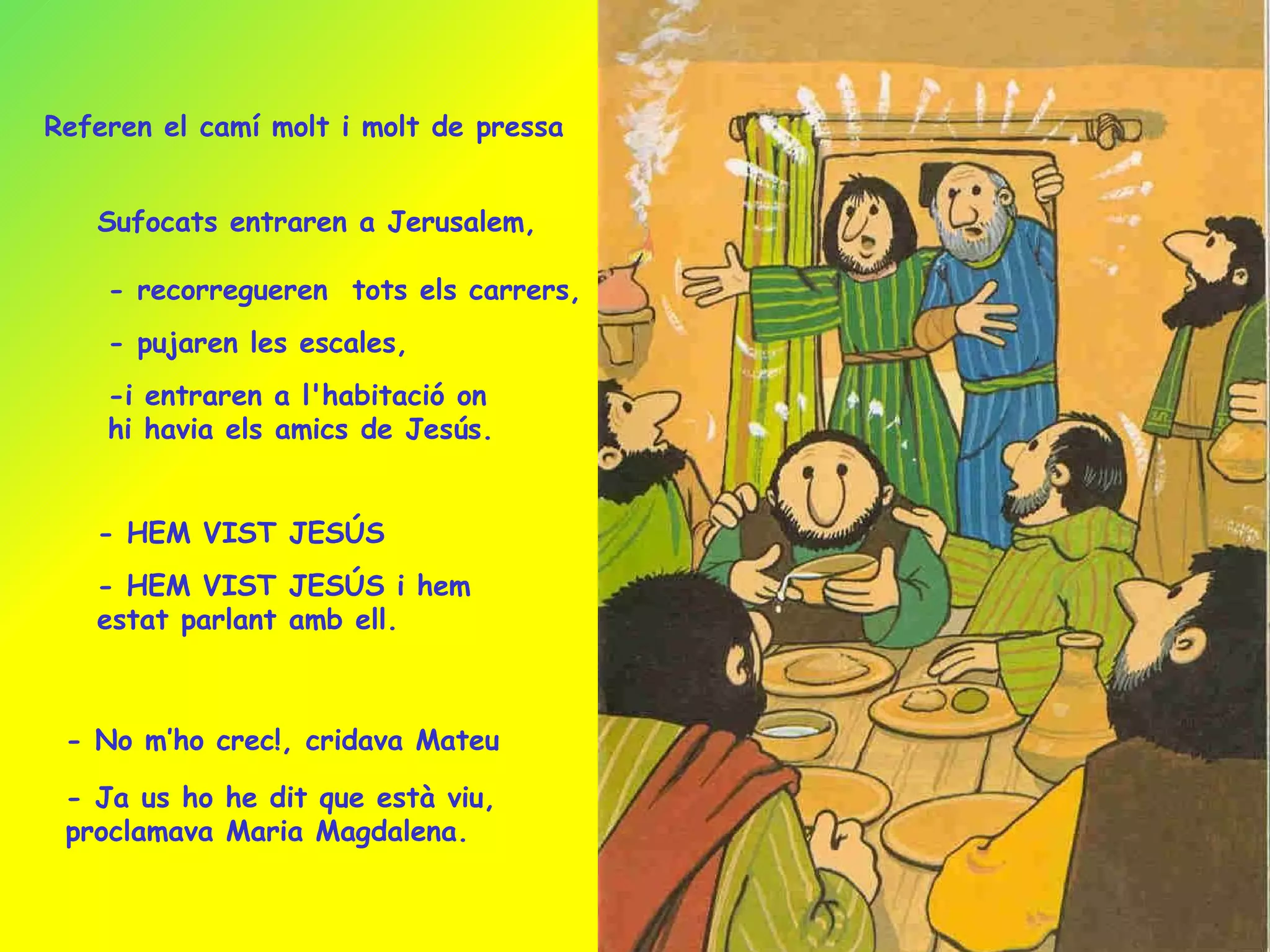 Sufocats entraren a Jerusalem, - recorregueren  tots els carrers, - pujaren les escales, -i entraren a l'habitació on hi havia els amics de Jesús. - HEM VIST JESÚS - HEM VIST JESÚS i hem estat parlant amb ell. - No m’ho crec!, cridava Mateu - Ja us ho he dit que està viu, proclamava Maria Magdalena. Referen el camí molt i molt de pressa 