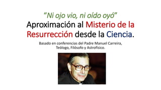 “Ni ojo vio, ni oído oyó”
Aproximación al Misterio de la
Resurrección desde la Ciencia.
Basado en conferencias del Padre Manuel Carreira,
Teólogo, Filósofo y Astrofísico.
 