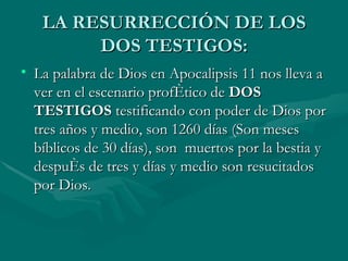 LA RESURRECCIÓN DE LOS DOS TESTIGOS: La palabra de Dios en Apocalipsis 11 nos lleva a ver en el escenario profético de  DOS TESTIGOS  testificando con poder de Dios por tres años y medio, son 1260 días (Son meses bíblicos de 30 días), son  muertos por la bestia y después de tres y días y medio son resucitados por Dios. 