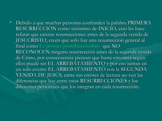 Debido a que muchas personas confunden la palabra PRIMERA RESURRECCIÓN como sinónimo de INICIO, esto les hace refutar que existan resurrecciones antes de la segunda venida de JESUCRISTO, creen que solo hay una resurrección general al final como  La postura  postribucionalista   que NO RECONOCEN ninguna resurrección antes de la segunda venida de Cristo, por consecuencia piensan que hasta entonces según ellos puede ser EL ARREBATAMIENTO y por eso juntan en un solo evento EL ARREBATAMIENTO con la SEGUNDA VENIDA DE JESÚS, entre sus errores de lectura no ven las diferencias que hay entre estas RESURRECCIONES y los diferentes personajes que los integran en cada resurrección.  
