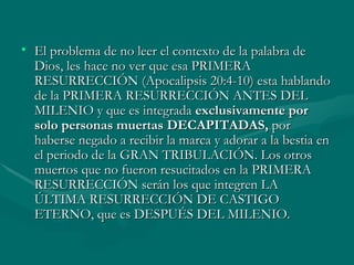 El problema de no leer el contexto de la palabra de Dios, les hace no ver que esa PRIMERA RESURRECCIÓN (Apocalipsis 20:4-10) esta hablando de la PRIMERA RESURRECCIÓN ANTES DEL MILENIO y que es integrada  exclusivamente   por solo personas muertas DECAPITADAS,  por haberse negado a recibir la marca y adorar a la bestia en el periodo de la GRAN TRIBULACIÓN. Los otros muertos que no fueron resucitados en la PRIMERA RESURRECCIÓN serán los que integren LA ÚLTIMA RESURRECCIÓN DE CASTIGO ETERNO, que es DESPUÉS DEL MILENIO. 