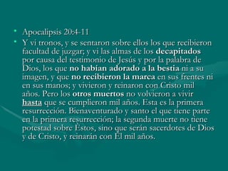 Apocalipsis 20:4-11 Y vi tronos, y se sentaron sobre ellos los que recibieron facultad de juzgar; y vi las almas de los  decapitados  por causa del testimonio de Jesús y por la palabra de Dios, los que  no habían adorado a la bestia  ni a su imagen, y que  no recibieron la marca  en sus frentes ni en sus manos; y vivieron y reinaron con Cristo mil años.   Pero los  otros muertos  no volvieron a vivir   hasta   que se cumplieron mil años. Esta es la primera resurrección. Bienaventurado y santo el que tiene parte en la primera resurrección; la segunda muerte no tiene potestad sobre éstos, sino que serán sacerdotes de Dios y de Cristo, y reinarán con él mil años. 