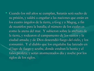 Cuando los mil años se cumplan, Satanás será suelto de su prisión, y saldrá a engañar a las naciones que están en los cuatro ángulos de la tierra, a Gog y a Magog, a fin de reunirlos para la batalla; el número de los cuales es como la arena del mar.  Y subieron sobre la anchura de la tierra, y rodearon el campamento de los santos y la ciudad amada; y de Dios descendió fuego del cielo, y los consumió.  Y el diablo que los engañaba fue lanzado en el lago de fuego y azufre, donde estaban la bestia y el falso profeta; y serán atormentados día y noche por los siglos de los siglos. 