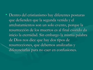 Dentro del cristianismo hay diferentes posturas que defienden que la segunda venida y el arrebatamientos son un solo evento, porque la resurrección de los muertos es al final cuando da inicio la eternidad. Sin embargo la misma palabra de Dios nos dice que hay dos tipos de resurrecciones, que debemos analizarlas y diferenciarlas para no caer en confusiones. 