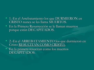 1.-En el Arrebatamiento los que DURMIERON en CRISTO nunca se les llama MUERTOS.  En la Primera Resurrección se le llaman muertos porque están DECAPITADOS.   2.-En el ARREBATAMIENTO los que durmieron en Cristo  RESUCITAN COMO CRISTO . En la primera resucitan como los muertos DECAPITADOS. 