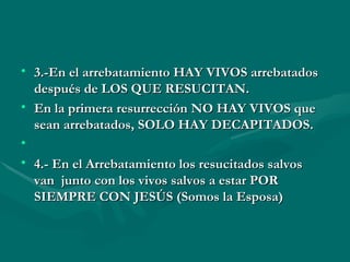 3.-En el arrebatamiento HAY VIVOS arrebatados después de LOS QUE RESUCITAN. En la primera resurrección NO HAY VIVOS que sean arrebatados, SOLO HAY DECAPITADOS.   4.- En el Arrebatamiento los resucitados salvos van  junto con los vivos salvos a estar POR SIEMPRE CON JESÚS (Somos la Esposa) 