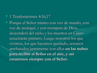 1 Tesalonicenses 4:16,17 Porque el Señor mismo con voz de mando, con voz de arcángel, y con trompeta de Dios, descenderá del cielo; y los muertos en Cristo resucitarán primero. Luego nosotros los que vivimos, los que hayamos quedado, seremos arrebatados juntamente con ellos  en las nubes para recibir al Señor en el aire, y así estaremos siempre con el Señor. 