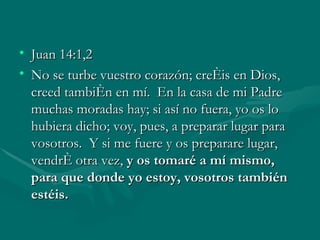 Juan 14:1,2 No se turbe vuestro corazón; creéis en Dios, creed también en mí.  En la casa de mi Padre muchas moradas hay; si así no fuera, yo os lo hubiera dicho; voy, pues, a preparar lugar para vosotros.  Y si me fuere y os preparare lugar, vendré otra vez,  y os tomaré a mí mismo, para que donde yo estoy, vosotros también estéis.   