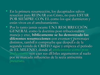 En la primera resurrección, los decapitados salvos resucitan para REINAR con Cristo, no para ESTAR POR SIEMPRE CON EL como los que durmieron y están vivos en el arrebatamiento. Por lo tanto jamás ocurre UNA RESURRECCIÓN GENERAL como la doctrina post-tribucionalista maneja y cree,  bíblicamente se ha demostrado las diferentes resurrecciones  con eventos y personajes distintos, también comprueba que después de la segunda venida de CRISTO sigue y empieza el periodo de EL MILENIO, donde el  amileanismo  como post- amileanismo  ven caer sus débiles argumentos al suelo por su marcada influencias de la secta antisemita  preterista .  