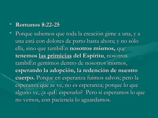 Romanos 8:22-25 Porque sabemos que toda la creación gime a una, y a una está con dolores de parto hasta ahora; y no sólo ella, sino que también  nosotros mismos,  que  tenemos  las primicias  del Espíritu , nosotros también gemimos dentro de nosotros mismos,  esperando la adopción, la redención de nuestro cuerpo.  Porque en esperanza fuimos salvos; pero la esperanza que se ve, no es esperanza; porque lo que alguno ve, ¿a qué esperarlo?  Pero si esperamos lo que no vemos, con paciencia lo aguardamos. 