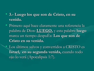 3.-   Luego los que son de Cristo, en su venida.  Primero aquí hace claramente una referencia la palabra de Dios:   LUEGO ,  y esta palabra  luego  marca un tiempo después:  Los que son de Cristo en su venida. Los últimos salvos y convertidos a CRISTO es  Israel,  en su segunda venida,  cuando todo ojo lo verá   (Apocalipsis 1:7). 