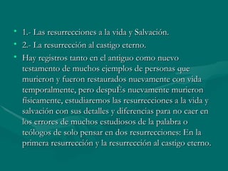 1.- Las resurrecciones a la vida y Salvación. 2.- La resurrección al castigo eterno.  Hay registros tanto en el antiguo como nuevo testamento de muchos ejemplos de personas que murieron y fueron restaurados nuevamente con vida temporalmente, pero después nuevamente murieron físicamente, estudiaremos las resurrecciones a la vida y salvación con sus detalles y diferencias para no caer en los errores de muchos estudiosos de la palabra o teólogos de solo pensar en dos resurrecciones: En la primera resurrección y la resurrección al castigo eterno.  