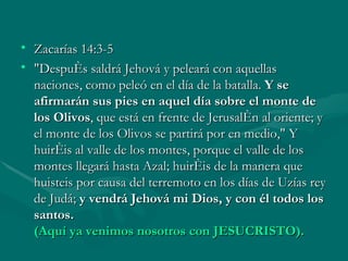 Zacarías 14:3-5 "Después saldrá Jehová y peleará con aquellas naciones, como peleó en el día de la batalla.  Y se afirmarán sus pies en aquel día sobre el monte de los Olivos , que está en frente de Jerusalén al oriente; y el monte de los Olivos se partirá por en medio," Y huiréis al valle de los montes, porque el valle de los montes llegará hasta Azal; huiréis de la manera que huisteis por causa del terremoto en los días de Uzías rey de Judá;  y vendrá Jehová mi Dios, y con él todos los santos.  (Aquí ya venimos nosotros con JESUCRISTO). 